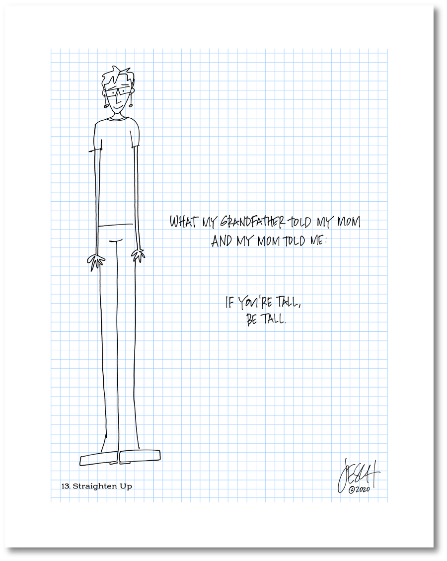 This is a drawing with a grid background. It includes a drawing of a person who is very tall. The person is wearing clothes and shoes. The handwritten text reads “What my grandfather told my mom and my mom told me: If you’re tall, be tall.” Jessica Esch re-created this Jeschnote as a print in 2020. The title is “13. Straighten Up” is on the lower left corner and artist signature on the lower right.. Copyright 2020.