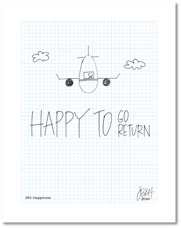 This is a drawing with a grid background. A line drawing of a plane flying between two clouds directly toward the reader has a pilot in the window. Text beneath it has “Happy to” in big letters with “Go” and Return” stacked to its right in slightly smaller letters. Jessica Esch re-created this Jeschnote as a print in 2020. The title “263. Happiness” is on the lower left corner and artist signature on the lower right. Copyright 2020.