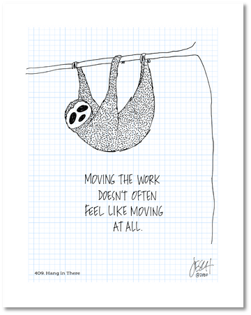 This is a drawing with a grid background. There is a sloth hanging from a tree limb above the following text: “Moving the work doesn’t often feel like moving at all.” Jessica Esch re-created this Jeschnote as a print in 2020. The title “409. Hang In There” is on the lower left corner and artist signature on the lower right. Copyright 2020.