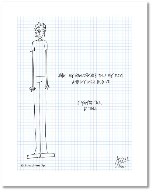 This is a drawing with a grid background. It includes a drawing of a person who is very tall. The person is wearing clothes and shoes. The handwritten text reads “What my grandfather told my mom and my mom told me: If you’re tall, be tall.” Jessica Esch re-created this Jeschnote as a print in 2020. The title is “13. Straighten Up” is on the lower left corner and artist signature on the lower right.. Copyright 2020.