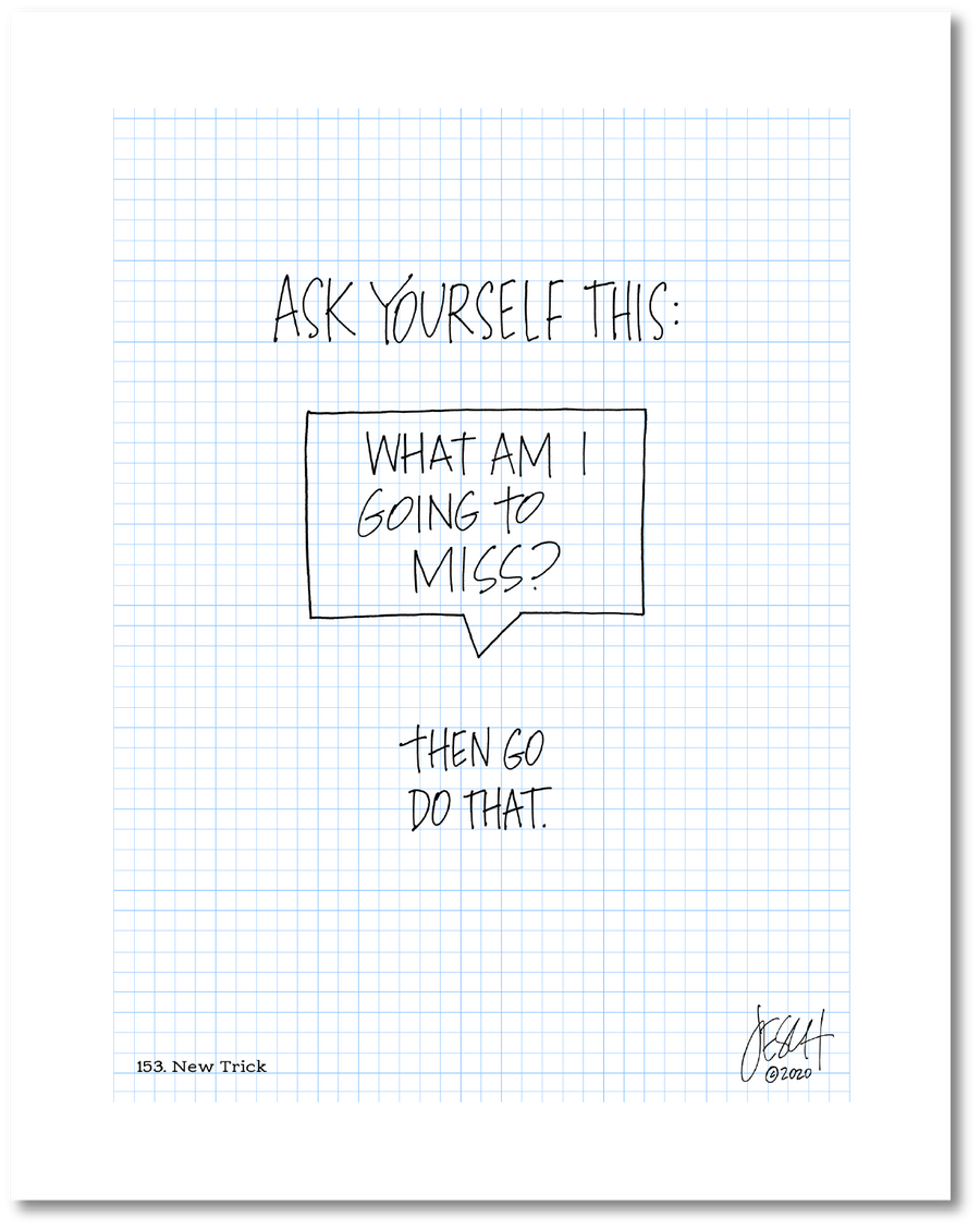 This is a drawing on a grid background with handwritten text centered on the page. Larger text says “Ask yourself this:” Beneath that in a talk bubble is text that asks “What am I going to miss?” Beneath that it says “Then go do that.” Jessica Esch re-created this Jeschnote as a print in 2020. The title is “153. New Trick” is on the lower left corner and artist signature on the lower right. Copyright 2020.