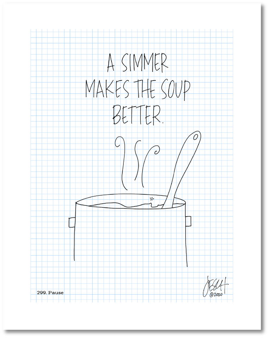 This is a drawing with a grid background. A line drawing of a pot with a spoon and soup simmering is beneath the text “A simmer makes the soup better.” Jessica Esch re-created this Jeschnote as a print in 2020. The title “299. Pause” is on the lower left corner and artist signature on the lower right. Copyright 2020.