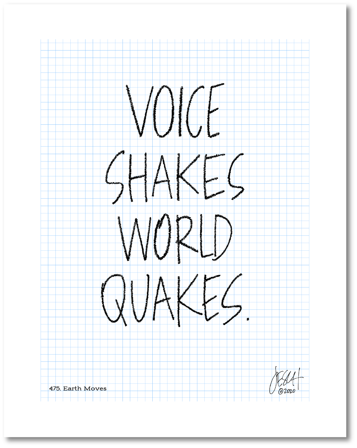 This is a drawing with a grid background. Four large words are centered on the page that read “Voice shakes world quakes.” The lines of each letter has been scribbled over to make them more bold and give the impression of movement. Jessica Esch re-created this Jeschnote as a print in 2020. The title “475. Earth Moves” is on the lower left corner and artist signature on the lower right. Copyright 2020.