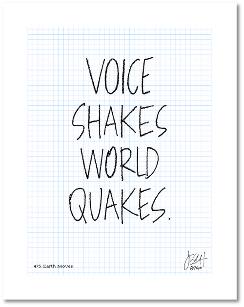 This is a drawing with a grid background. Four large words are centered on the page that read “Voice shakes world quakes.” The lines of each letter has been scribbled over to make them more bold and give the impression of movement. Jessica Esch re-created this Jeschnote as a print in 2020. The title “475. Earth Moves” is on the lower left corner and artist signature on the lower right. Copyright 2020.